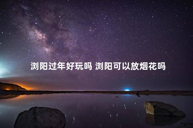 浏阳过年好玩吗 浏阳可以放烟花吗